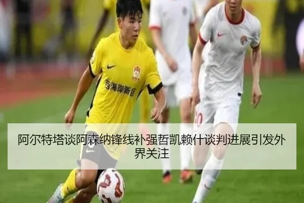 阿尔特塔谈阿森纳锋线补强哲凯赖什谈判进展引发外界关注