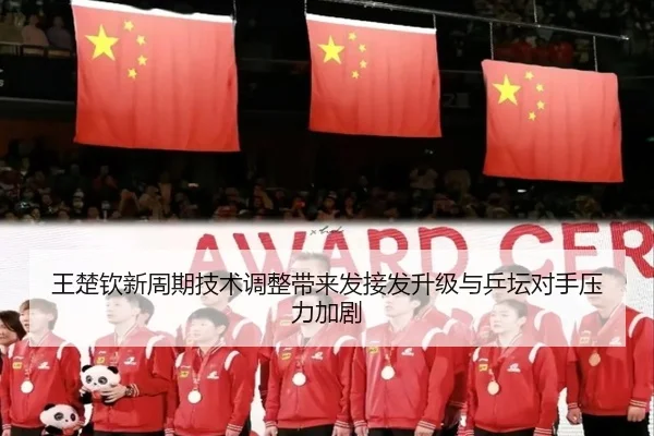 王楚钦新周期技术调整带来发接发升级与乒坛对手压力加剧