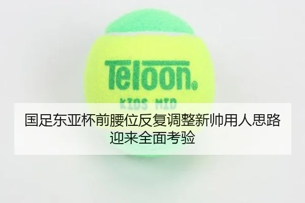 国足东亚杯前腰位反复调整新帅用人思路迎来全面考验