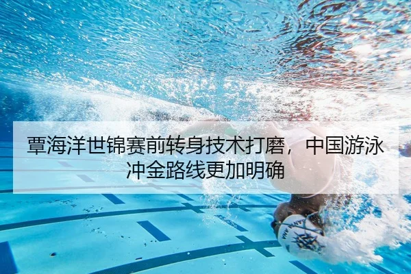 覃海洋世锦赛前转身技术打磨，中国游泳冲金路线更加明确