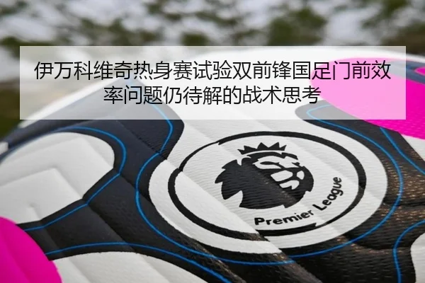 伊万科维奇热身赛试验双前锋国足门前效率问题仍待解的战术思考